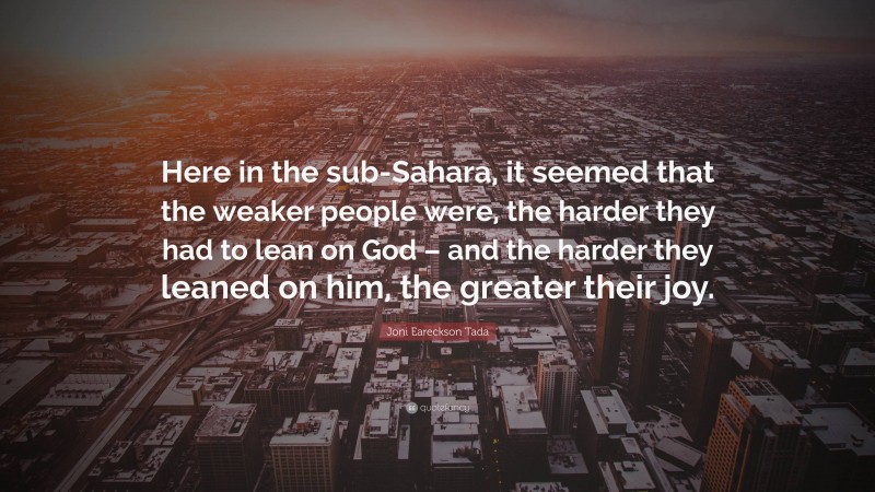 Joni Eareckson Tada Quote: “Here in the sub-Sahara, it seemed that the weaker people were, the harder they had to lean on God – and the harder they leaned on him, the greater their joy.”