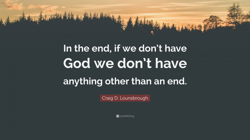 Craig D. Lounsbrough Quote: “In the end, if we don’t have God we don’t have anything other than an end.”