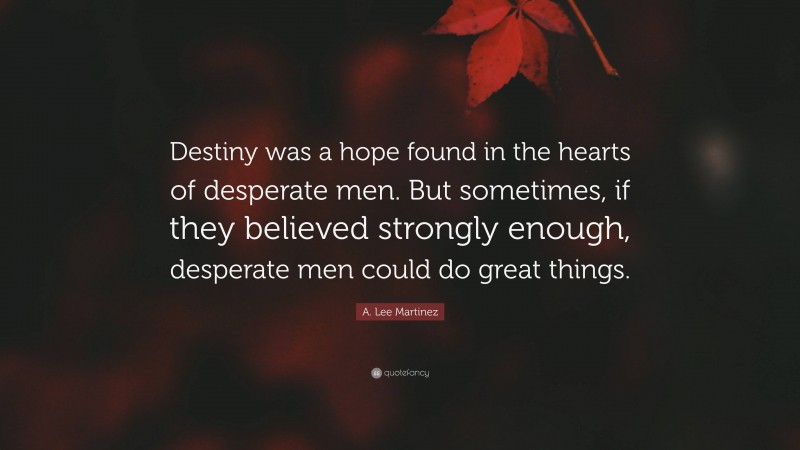 A. Lee Martinez Quote: “Destiny was a hope found in the hearts of desperate men. But sometimes, if they believed strongly enough, desperate men could do great things.”