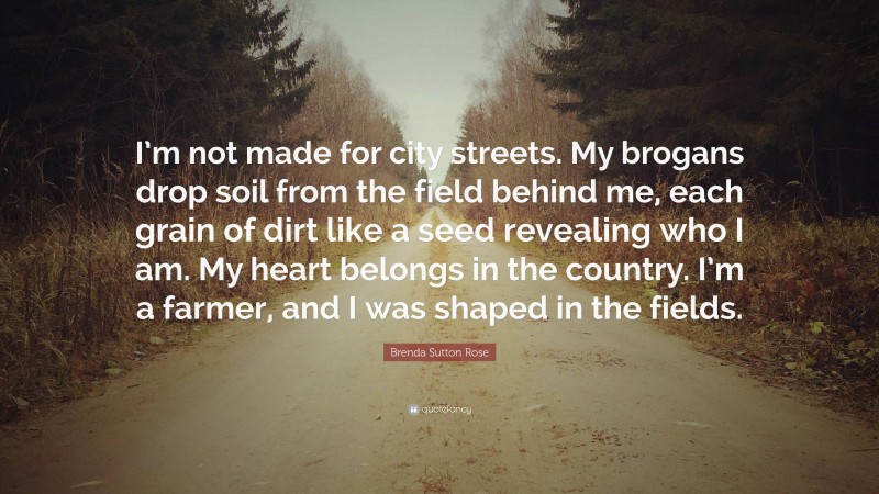 Brenda Sutton Rose Quote: “I’m not made for city streets. My brogans drop soil from the field behind me, each grain of dirt like a seed revealing who I am. My heart belongs in the country. I’m a farmer, and I was shaped in the fields.”