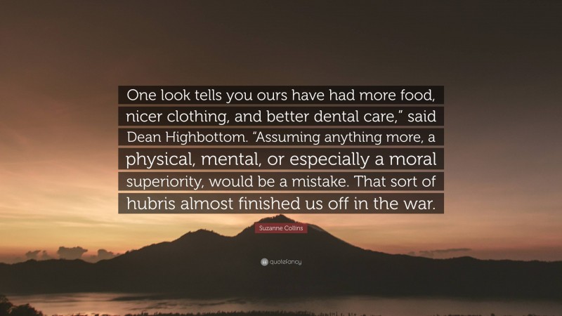 Suzanne Collins Quote: “One look tells you ours have had more food, nicer clothing, and better dental care,” said Dean Highbottom. “Assuming anything more, a physical, mental, or especially a moral superiority, would be a mistake. That sort of hubris almost finished us off in the war.”
