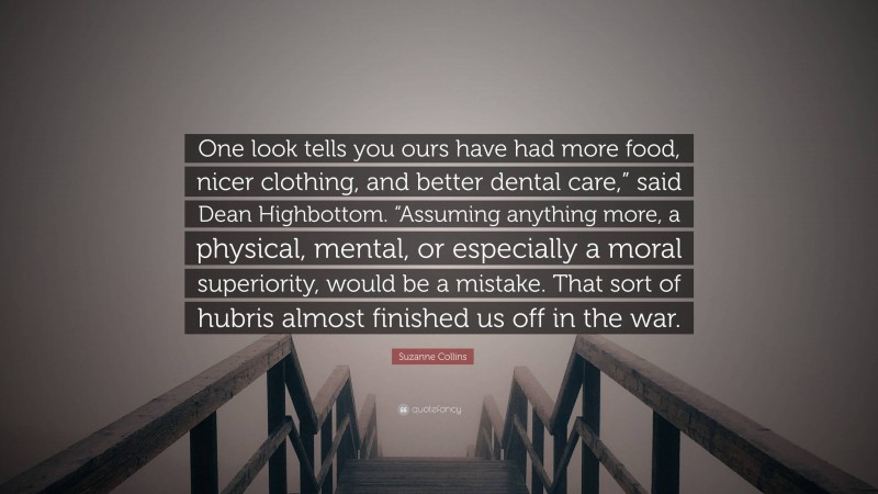 Suzanne Collins Quote: “One look tells you ours have had more food, nicer clothing, and better dental care,” said Dean Highbottom. “Assuming anything more, a physical, mental, or especially a moral superiority, would be a mistake. That sort of hubris almost finished us off in the war.”