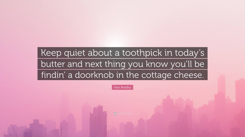 Alan Bradley Quote: “Keep quiet about a toothpick in today’s butter and next thing you know you’ll be findin’ a doorknob in the cottage cheese.”