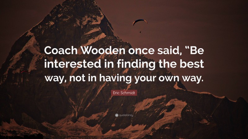Eric Schmidt Quote: “Coach Wooden once said, “Be interested in finding the best way, not in having your own way.”