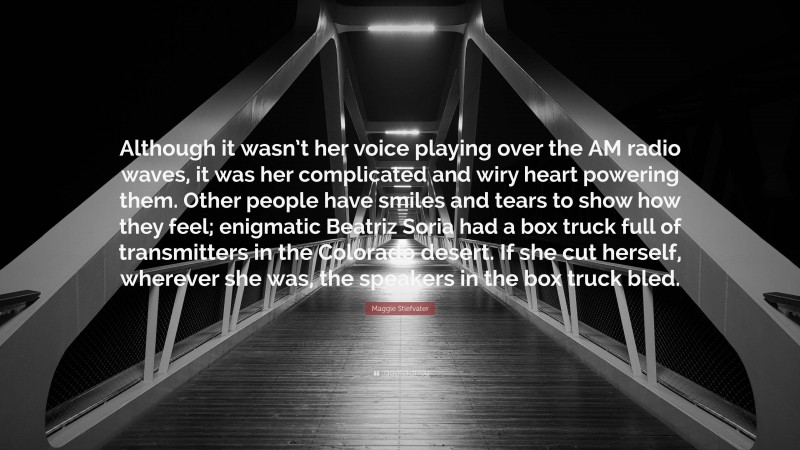 Maggie Stiefvater Quote: “Although it wasn’t her voice playing over the AM radio waves, it was her complicated and wiry heart powering them. Other people have smiles and tears to show how they feel; enigmatic Beatriz Soria had a box truck full of transmitters in the Colorado desert. If she cut herself, wherever she was, the speakers in the box truck bled.”