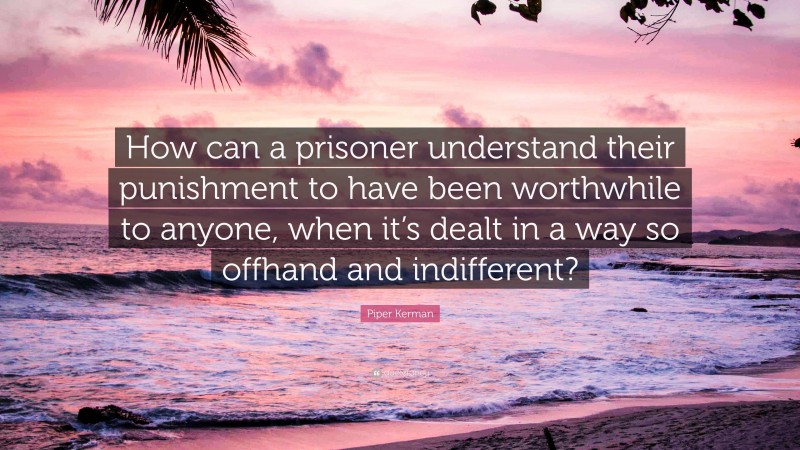 Piper Kerman Quote: “How can a prisoner understand their punishment to have been worthwhile to anyone, when it’s dealt in a way so offhand and indifferent?”