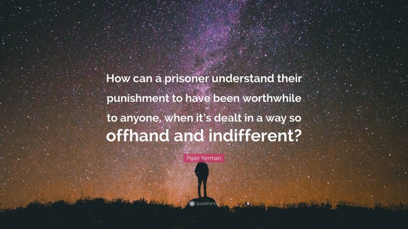 Piper Kerman Quote: “How can a prisoner understand their punishment to have been worthwhile to anyone, when it’s dealt in a way so offhand and indifferent?”