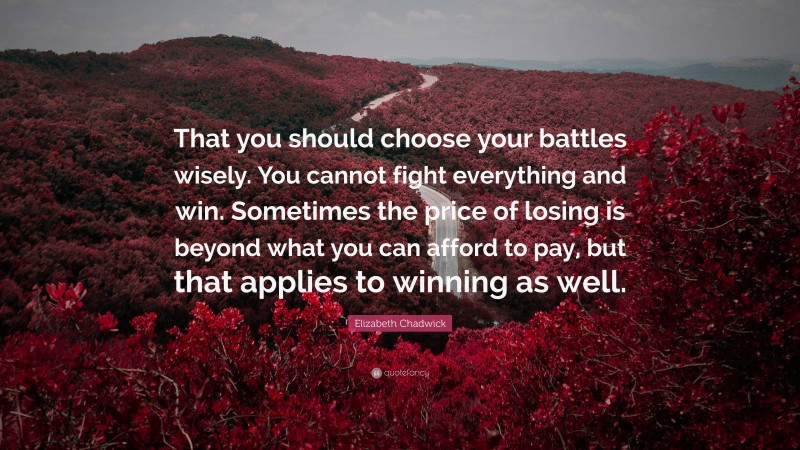 Elizabeth Chadwick Quote: “That you should choose your battles wisely. You cannot fight everything and win. Sometimes the price of losing is beyond what you can afford to pay, but that applies to winning as well.”