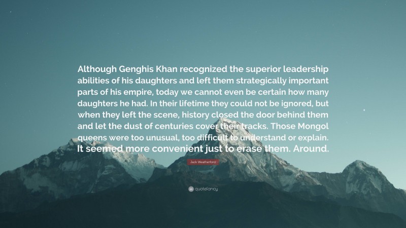 Jack Weatherford Quote: “Although Genghis Khan recognized the superior leadership abilities of his daughters and left them strategically important parts of his empire, today we cannot even be certain how many daughters he had. In their lifetime they could not be ignored, but when they left the scene, history closed the door behind them and let the dust of centuries cover their tracks. Those Mongol queens were too unusual, too difficult to understand or explain. It seemed more convenient just to erase them. Around.”