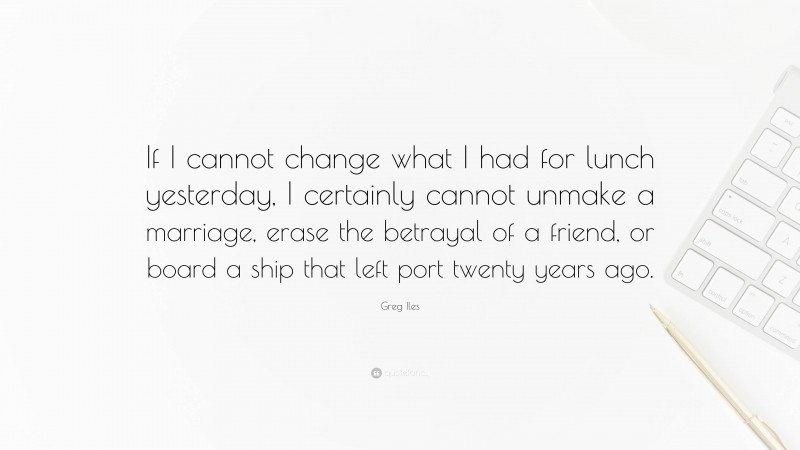Greg Iles Quote: “If I cannot change what I had for lunch yesterday, I certainly cannot unmake a marriage, erase the betrayal of a friend, or board a ship that left port twenty years ago.”