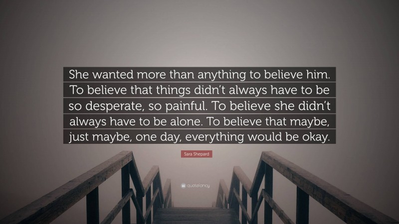 Sara Shepard Quote: “She wanted more than anything to believe him. To believe that things didn’t always have to be so desperate, so painful. To believe she didn’t always have to be alone. To believe that maybe, just maybe, one day, everything would be okay.”