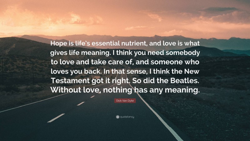 Dick Van Dyke Quote: “Hope is life’s essential nutrient, and love is what gives life meaning. I think you need somebody to love and take care of, and someone who loves you back. In that sense, I think the New Testament got it right. So did the Beatles. Without love, nothing has any meaning.”