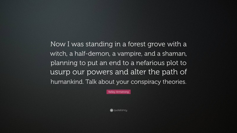 Kelley Armstrong Quote: “Now I was standing in a forest grove with a witch, a half-demon, a vampire, and a shaman, planning to put an end to a nefarious plot to usurp our powers and alter the path of humankind. Talk about your conspiracy theories.”