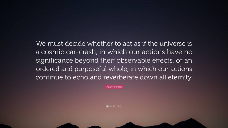 Peter Hitchens Quote: “We must decide whether to act as if the universe is a cosmic car-crash, in which our actions have no significance beyond their observable effects, or an ordered and purposeful whole, in which our actions continue to echo and reverberate down all eternity.”