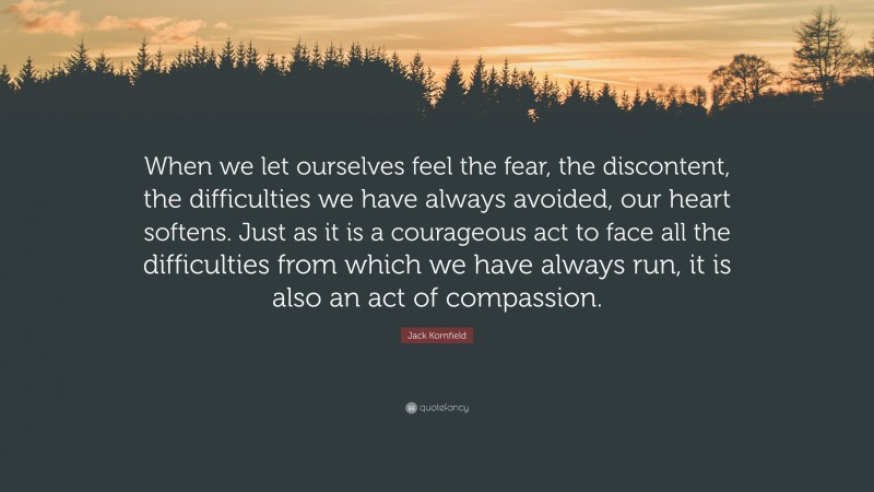 Jack Kornfield Quote: “When we let ourselves feel the fear, the discontent, the difficulties we have always avoided, our heart softens. Just as it is a courageous act to face all the difficulties from which we have always run, it is also an act of compassion.”