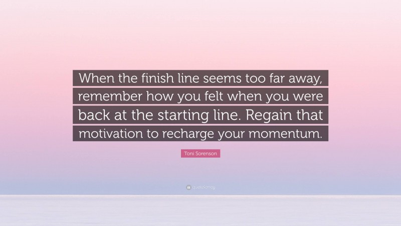 Toni Sorenson Quote: “When the finish line seems too far away, remember how you felt when you were back at the starting line. Regain that motivation to recharge your momentum.”
