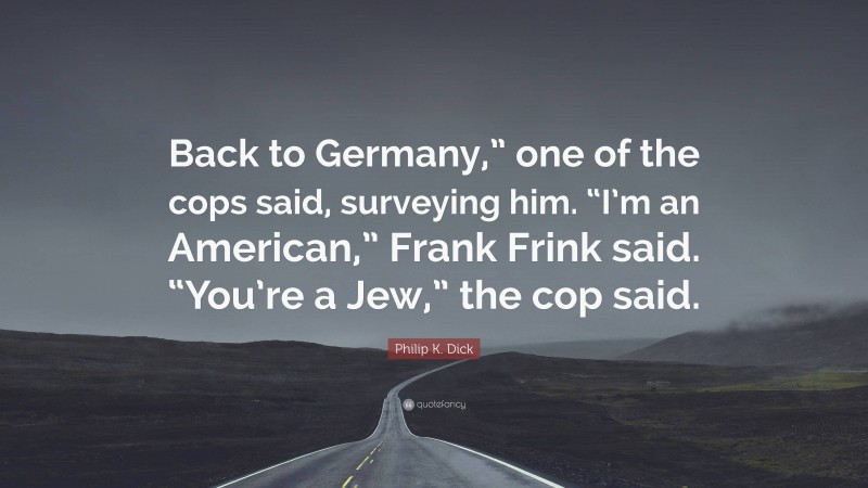 Philip K. Dick Quote: “Back to Germany,” one of the cops said, surveying him. “I’m an American,” Frank Frink said. “You’re a Jew,” the cop said.”