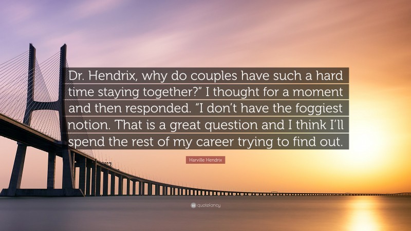 Harville Hendrix Quote: “Dr. Hendrix, why do couples have such a hard time staying together?” I thought for a moment and then responded. “I don’t have the foggiest notion. That is a great question and I think I’ll spend the rest of my career trying to find out.”