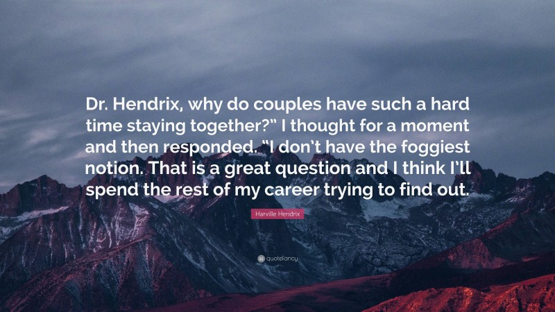 Harville Hendrix Quote: “Dr. Hendrix, why do couples have such a hard time staying together?” I thought for a moment and then responded. “I don’t have the foggiest notion. That is a great question and I think I’ll spend the rest of my career trying to find out.”