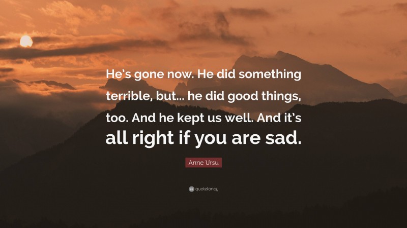 Anne Ursu Quote: “He’s gone now. He did something terrible, but... he did good things, too. And he kept us well. And it’s all right if you are sad.”