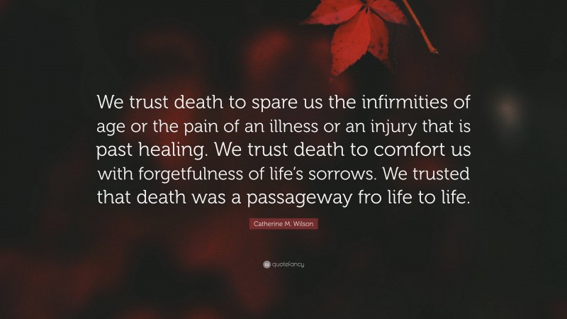 Catherine M. Wilson Quote: “We trust death to spare us the infirmities of age or the pain of an illness or an injury that is past healing. We trust death to comfort us with forgetfulness of life’s sorrows. We trusted that death was a passageway fro life to life.”