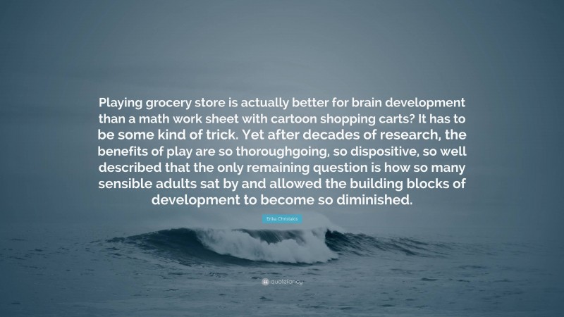 Erika Christakis Quote: “Playing grocery store is actually better for brain development than a math work sheet with cartoon shopping carts? It has to be some kind of trick. Yet after decades of research, the benefits of play are so thoroughgoing, so dispositive, so well described that the only remaining question is how so many sensible adults sat by and allowed the building blocks of development to become so diminished.”