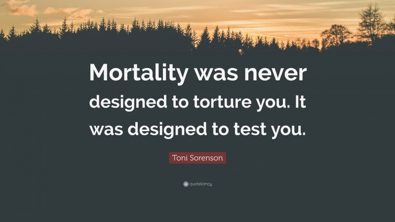 Toni Sorenson Quote: “Mortality was never designed to torture you. It was designed to test you.”