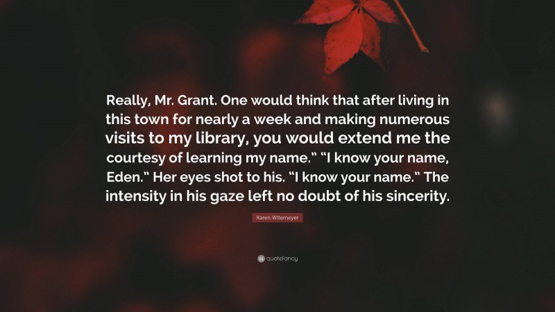 Karen Witemeyer Quote: “Really, Mr. Grant. One would think that after living in this town for nearly a week and making numerous visits to my library, you would extend me the courtesy of learning my name.” “I know your name, Eden.” Her eyes shot to his. “I know your name.” The intensity in his gaze left no doubt of his sincerity.”