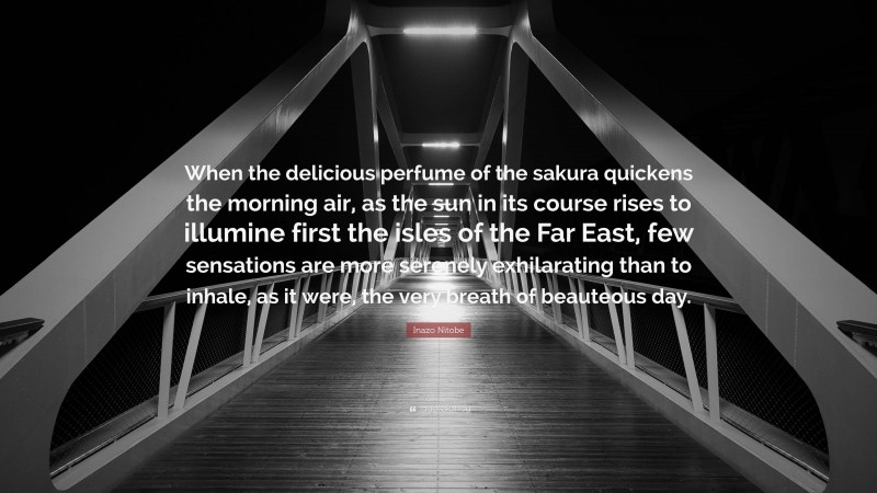 Inazo Nitobe Quote: “When the delicious perfume of the sakura quickens the morning air, as the sun in its course rises to illumine first the isles of the Far East, few sensations are more serenely exhilarating than to inhale, as it were, the very breath of beauteous day.”