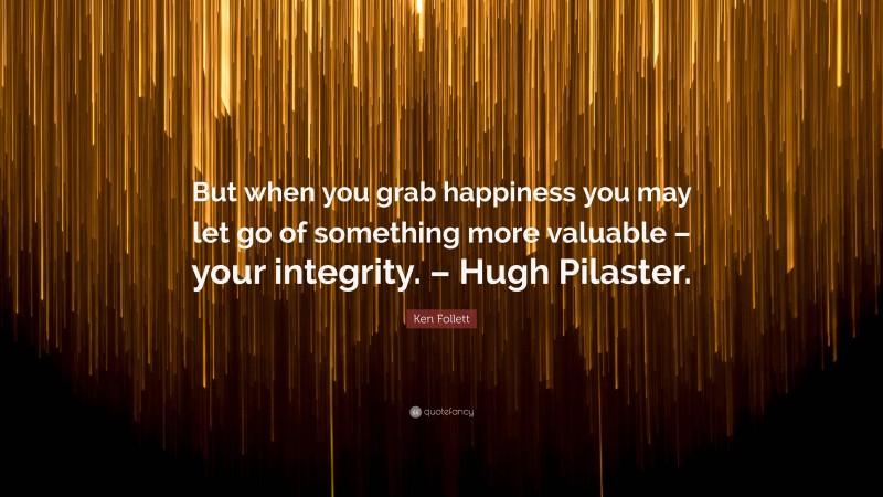 Ken Follett Quote: “But when you grab happiness you may let go of something more valuable – your integrity. – Hugh Pilaster.”