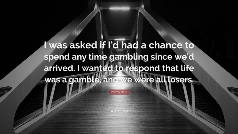 Penny Reid Quote: “I was asked if I’d had a chance to spend any time gambling since we’d arrived. I wanted to respond that life was a gamble, and we were all losers.”