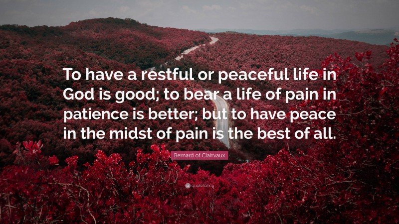 Bernard of Clairvaux Quote: “To have a restful or peaceful life in God is good; to bear a life of pain in patience is better; but to have peace in the midst of pain is the best of all.”