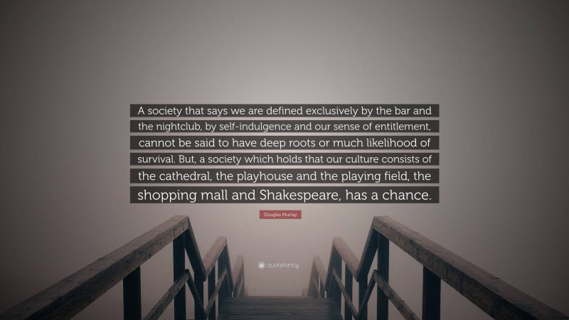 Douglas Murray Quote: “A society that says we are defined exclusively by the bar and the nightclub, by self-indulgence and our sense of entitlement, cannot be said to have deep roots or much likelihood of survival. But, a society which holds that our culture consists of the cathedral, the playhouse and the playing field, the shopping mall and Shakespeare, has a chance.”