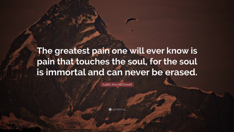 Judith Ann McDowell Quote: “The greatest pain one will ever know is pain that touches the soul, for the soul is immortal and can never be erased.”