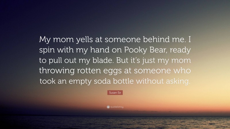 Susan Ee Quote: “My mom yells at someone behind me. I spin with my hand on Pooky Bear, ready to pull out my blade. But it’s just my mom throwing rotten eggs at someone who took an empty soda bottle without asking.”