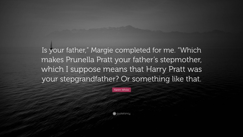 Karen White Quote: “Is your father,” Margie completed for me. “Which makes Prunella Pratt your father’s stepmother, which I suppose means that Harry Pratt was your stepgrandfather? Or something like that.”