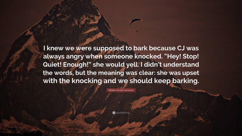 William Bruce Cameron Quote: “I knew we were supposed to bark because CJ was always angry when someone knocked. “Hey! Stop! Quiet! Enough!” she would yell. I didn’t understand the words, but the meaning was clear: she was upset with the knocking and we should keep barking.”