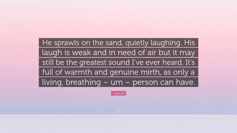 Susan Ee Quote: “He sprawls on the sand, quietly laughing. His laugh is weak and in need of air but it may still be the greatest sound I’ve ever heard. It’s full of warmth and genuine mirth, as only a living, breathing – um – person can have.”