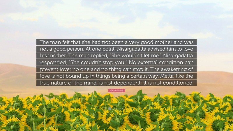 Sharon Salzberg Quote: “The man felt that she had not been a very good mother and was not a good person. At one point, Nisargadatta advised him to love his mother. The man replied, “She wouldn’t let me.” Nisargadatta responded, “She couldn’t stop you.” No external condition can prevent love; no one and no thing can stop it. The awakening of love is not bound up in things being a certain way. Metta, like the true nature of the mind, is not dependent; it is not conditioned.”