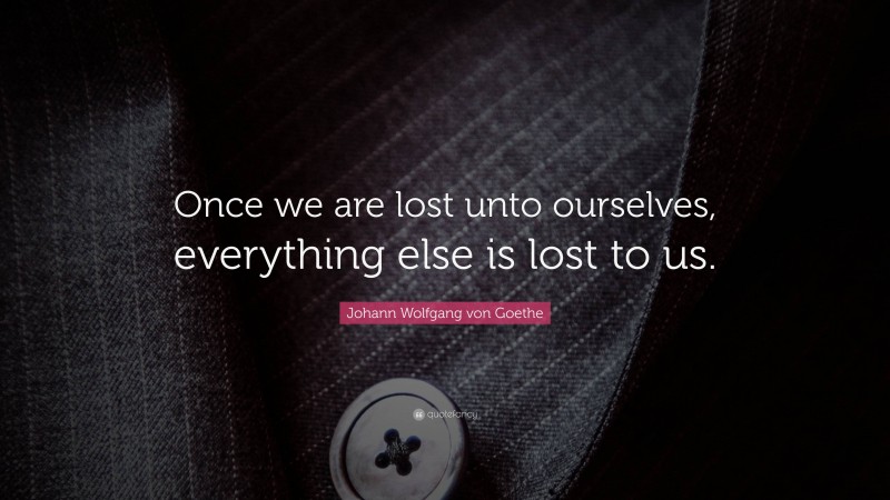 Johann Wolfgang von Goethe Quote: “Once we are lost unto ourselves, everything else is lost to us.”