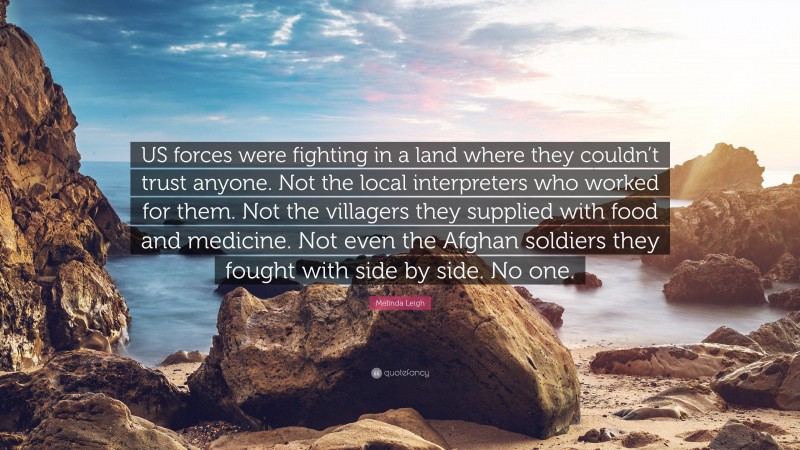 Melinda Leigh Quote: “US forces were fighting in a land where they couldn’t trust anyone. Not the local interpreters who worked for them. Not the villagers they supplied with food and medicine. Not even the Afghan soldiers they fought with side by side. No one.”