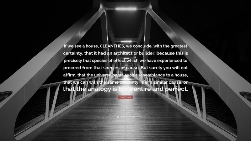 David Hume Quote: “If we see a house, CLEANTHES, we conclude, with the greatest certainty, that it had an architect or builder; because this is precisely that species of effect which we have experienced to proceed from that species of cause. But surely you will not affirm, that the universe bears such a resemblance to a house, that we can with the same certainty infer a similar cause, or that the analogy is here entire and perfect.”