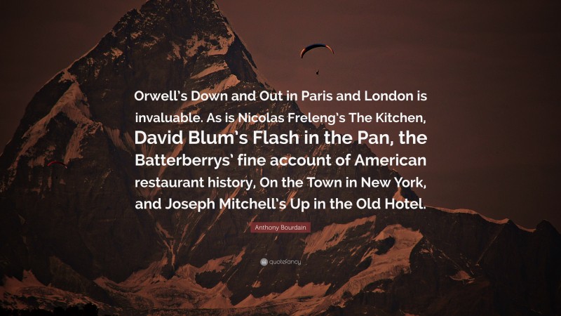 Anthony Bourdain Quote: “Orwell’s Down and Out in Paris and London is invaluable. As is Nicolas Freleng’s The Kitchen, David Blum’s Flash in the Pan, the Batterberrys’ fine account of American restaurant history, On the Town in New York, and Joseph Mitchell’s Up in the Old Hotel.”
