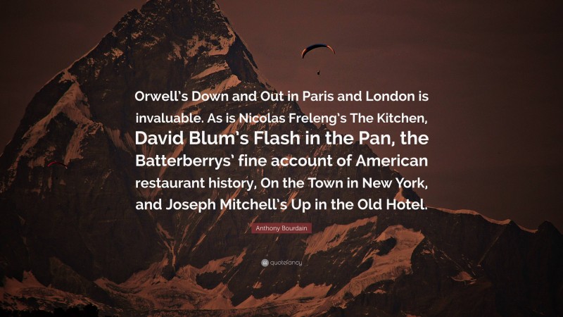 Anthony Bourdain Quote: “Orwell’s Down and Out in Paris and London is invaluable. As is Nicolas Freleng’s The Kitchen, David Blum’s Flash in the Pan, the Batterberrys’ fine account of American restaurant history, On the Town in New York, and Joseph Mitchell’s Up in the Old Hotel.”