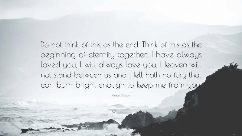 Grace Willows Quote: “Do not think of this as the end. Think of this as the beginning of eternity together. I have always loved you, I will always love you. Heaven will not stand between us and Hell hath no fury that can burn bright enough to keep me from you.”