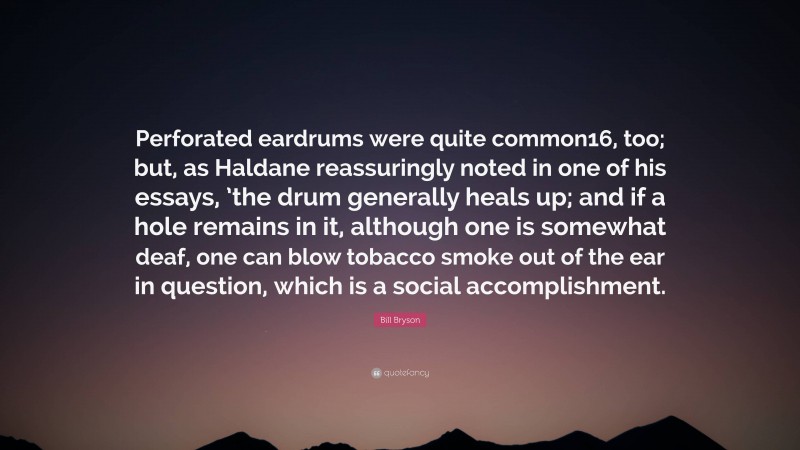 Bill Bryson Quote: “Perforated eardrums were quite common16, too; but, as Haldane reassuringly noted in one of his essays, ’the drum generally heals up; and if a hole remains in it, although one is somewhat deaf, one can blow tobacco smoke out of the ear in question, which is a social accomplishment.”