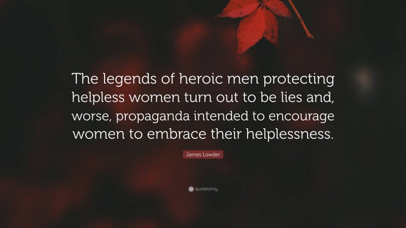 James Lowder Quote: “The legends of heroic men protecting helpless women turn out to be lies and, worse, propaganda intended to encourage women to embrace their helplessness.”