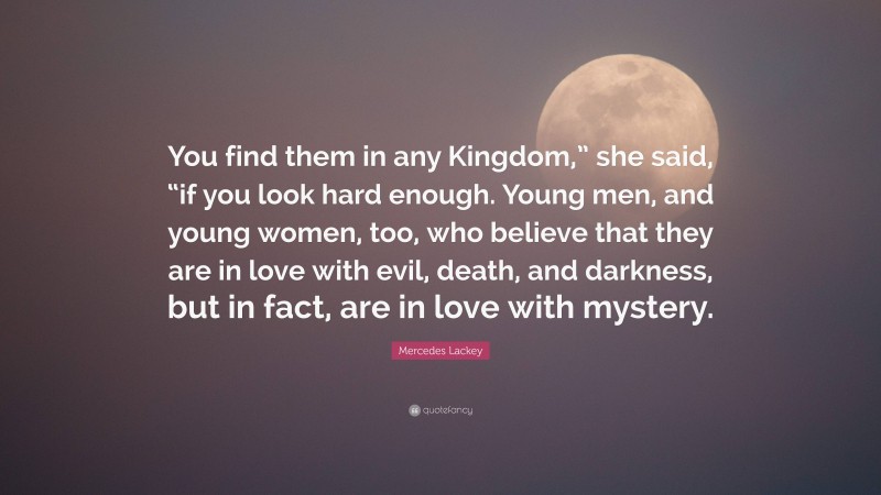 Mercedes Lackey Quote: “You find them in any Kingdom,” she said, “if you look hard enough. Young men, and young women, too, who believe that they are in love with evil, death, and darkness, but in fact, are in love with mystery.”