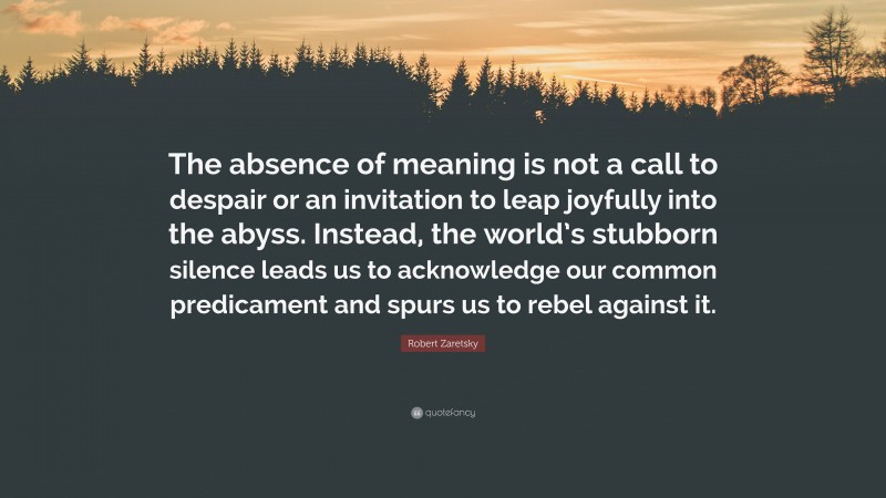 Robert Zaretsky Quote: “The absence of meaning is not a call to despair or an invitation to leap joyfully into the abyss. Instead, the world’s stubborn silence leads us to acknowledge our common predicament and spurs us to rebel against it.”