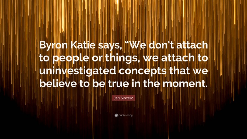 Jen Sincero Quote: “Byron Katie says, “We don’t attach to people or things, we attach to uninvestigated concepts that we believe to be true in the moment.”